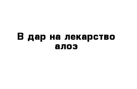 В дар на лекарство алоэ